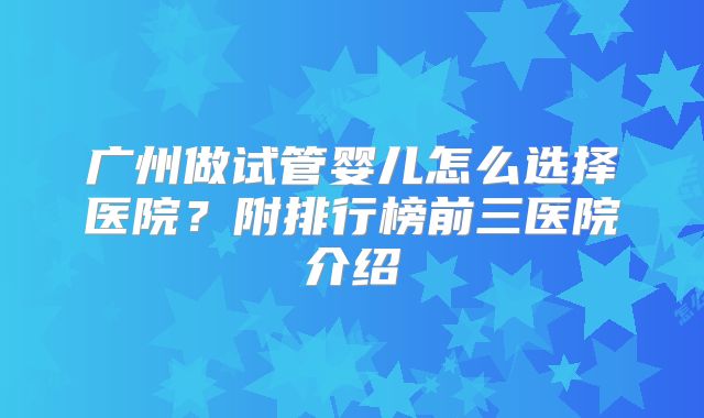 广州做试管婴儿怎么选择医院?附排行榜前三医院介绍