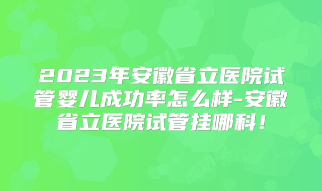 2023年安徽省立医院试管婴儿成功率怎么样-安徽省立医院试管挂哪科！