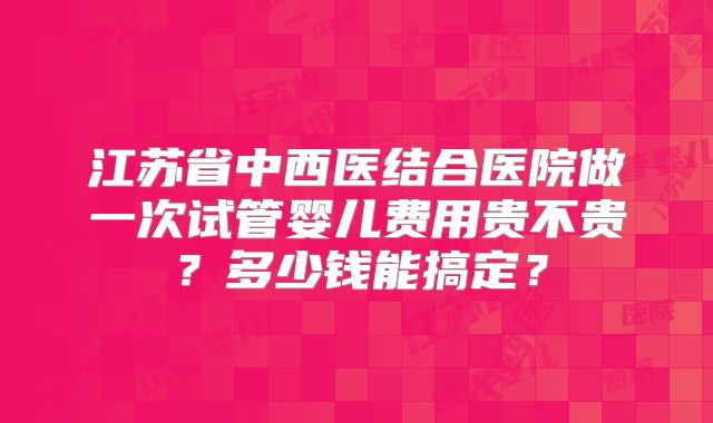 江苏省中西医结合医院做一次试管婴儿费用贵不贵?多少钱能搞定?