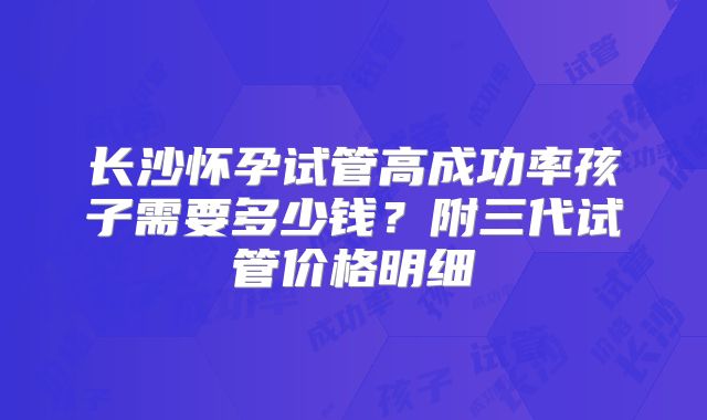 长沙怀孕试管高成功率孩子需要多少钱?附三代试管价格明细