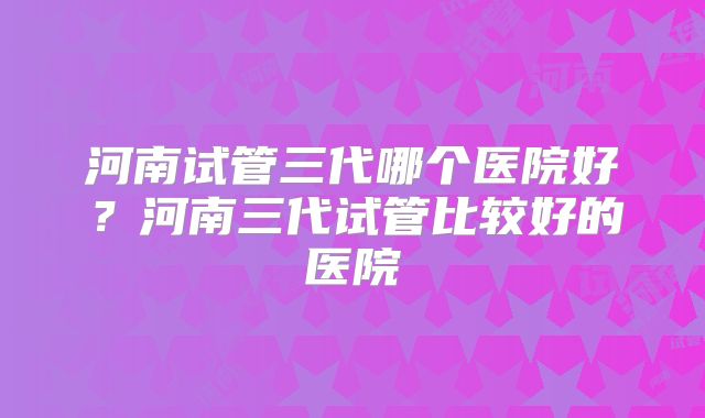 河南试管三代哪个医院好?河南三代试管比较好的医院