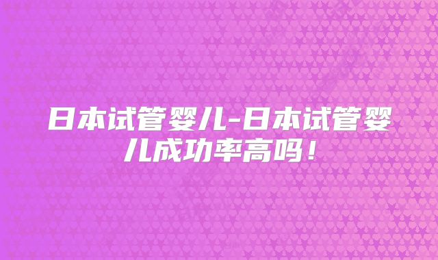 日本试管婴儿-日本试管婴儿成功率高吗！