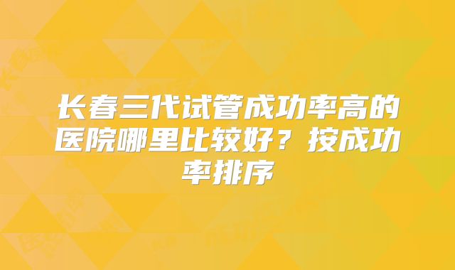 长春三代试管成功率高的医院哪里比较好?按成功率排序