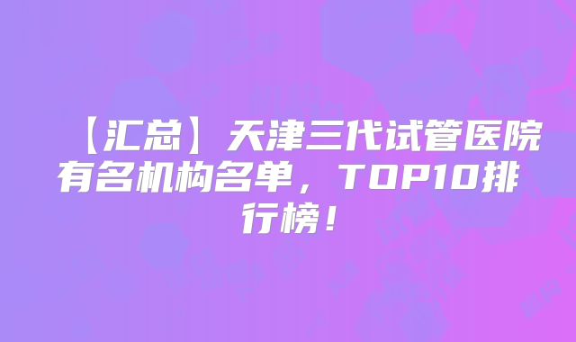 【汇总】天津三代试管医院有名机构名单，TOP10排行榜！