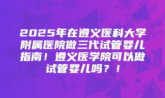 2025年在遵义医科大学附属医院做三代试管婴儿指南！遵义医学院可以做试管婴儿吗？！
