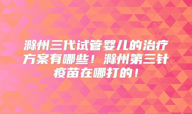 滁州三代试管婴儿的治疗方案有哪些！滁州第三针疫苗在哪打的！