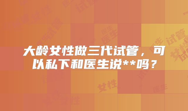 大龄女性做三代试管，可以私下和医生说**吗？