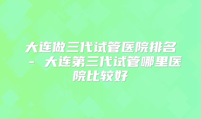 大连做三代试管医院排名 - 大连第三代试管哪里医院比较好