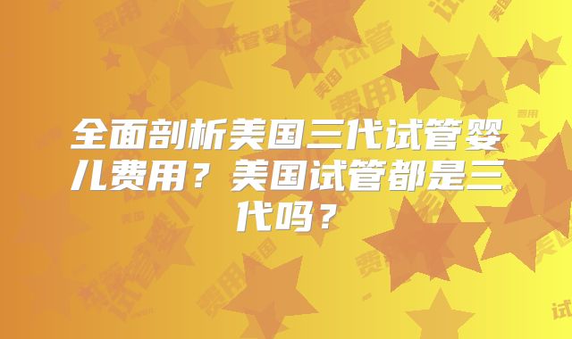 全面剖析美国三代试管婴儿费用？美国试管都是三代吗？