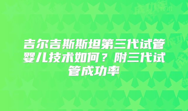 吉尔吉斯斯坦第三代试管婴儿技术如何？附三代试管成功率