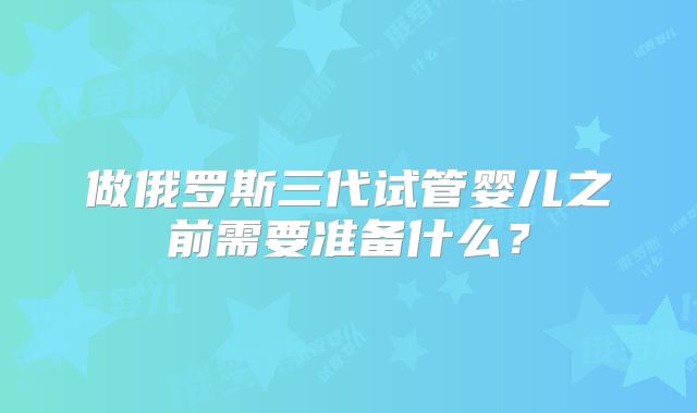 做俄罗斯三代试管婴儿之前需要准备什么？