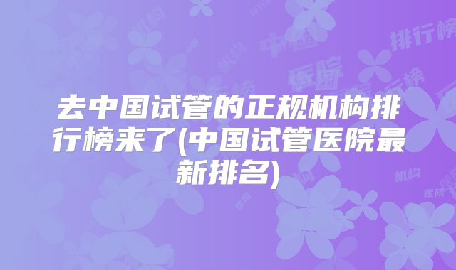去中国试管的正规机构排行榜来了(中国试管医院最新排名)