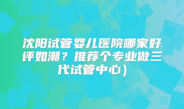 沈阳试管婴儿医院哪家好评如潮？推荐个专业做三代试管中心）