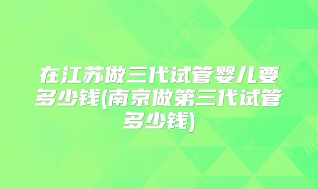 在江苏做三代试管婴儿要多少钱(南京做第三代试管多少钱)