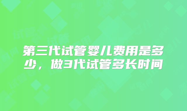 第三代试管婴儿费用是多少，做3代试管多长时间