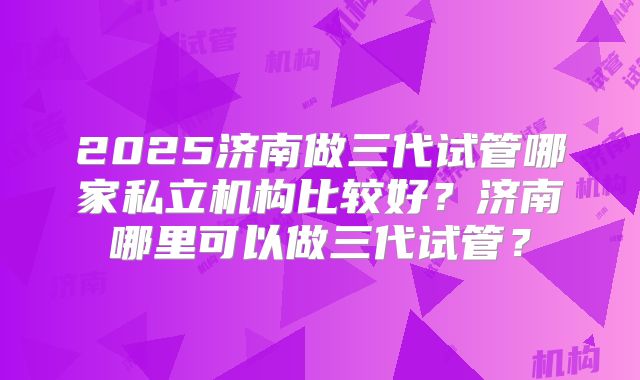 2025济南做三代试管哪家私立机构比较好？济南哪里可以做三代试管？