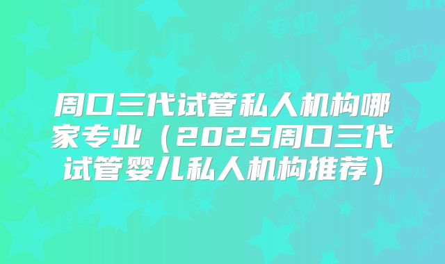 周口三代试管私人机构哪家专业（2025周口三代试管婴儿私人机构推荐）