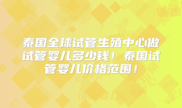 泰国全球试管生殖中心做试管婴儿多少钱！泰国试管婴儿价格范围！