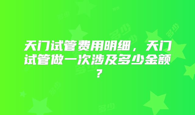 天门试管费用明细,天门试管做一次涉及多少金额?