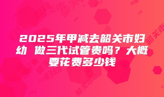 2025年甲减去韶关市妇幼 做三代试管贵吗？大概要花费多少钱