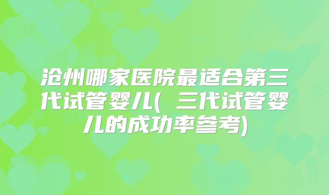 沧州哪家医院最适合第三代试管婴儿( 三代试管婴儿的成功率参考)