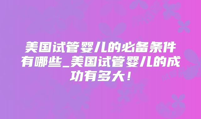 美国试管婴儿的必备条件有哪些_美国试管婴儿的成功有多大！