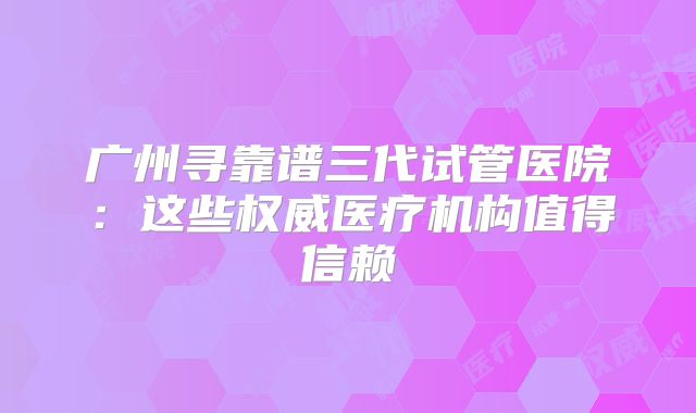 广州寻靠谱三代试管医院：这些权威医疗机构值得信赖