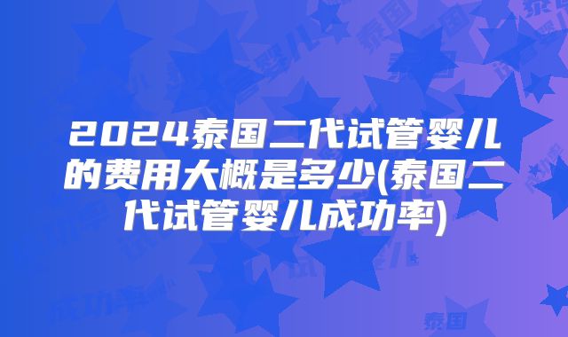 2024泰国二代试管婴儿的费用大概是多少(泰国二代试管婴儿成功率)