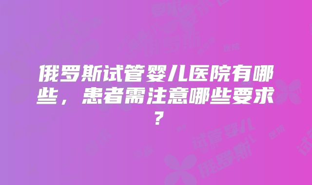 俄罗斯试管婴儿医院有哪些，患者需注意哪些要求？