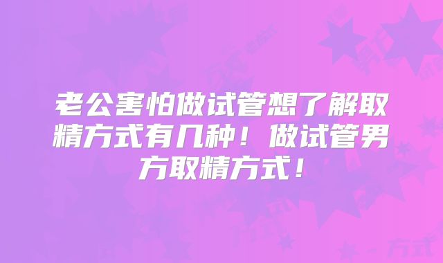 老公害怕做试管想了解取精方式有几种！做试管男方取精方式！