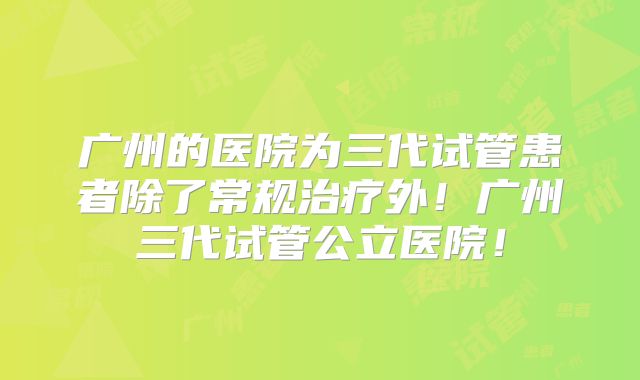 广州的医院为三代试管患者除了常规治疗外！广州三代试管公立医院！