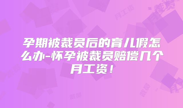 孕期被裁员后的育儿假怎么办-怀孕被裁员赔偿几个月工资！