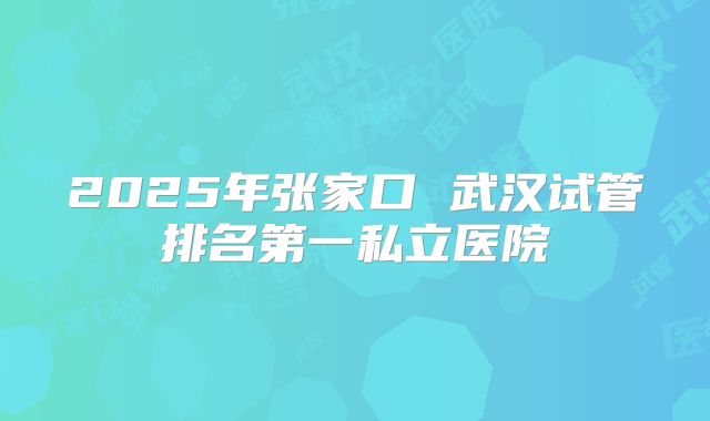 2025年张家口 武汉试管排名第一私立医院