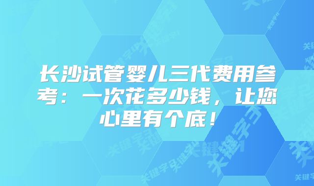 长沙试管婴儿三代费用参考：一次花多少钱，让您心里有个底！