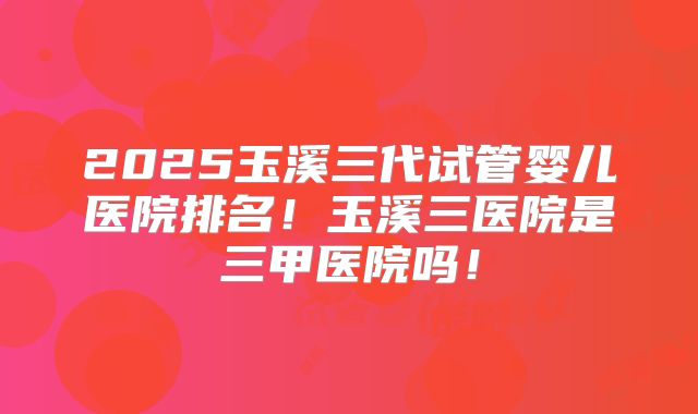 2025玉溪三代试管婴儿医院排名！玉溪三医院是三甲医院吗！
