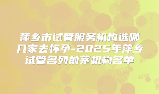 萍乡市试管服务机构选哪几家去怀孕-2025年萍乡试管名列前茅机构名单