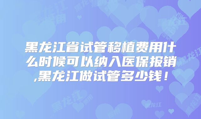 黑龙江省试管移植费用什么时候可以纳入医保报销,黑龙江做试管多少钱！