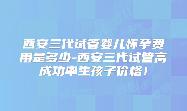 西安三代试管婴儿怀孕费用是多少-西安三代试管高成功率生孩子价格!