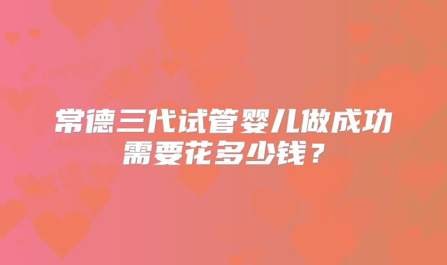 常德三代试管婴儿做成功需要花多少钱?