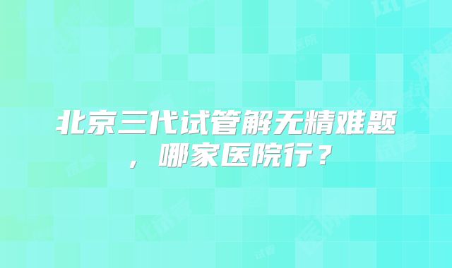 北京三代试管解无精难题，哪家医院行？