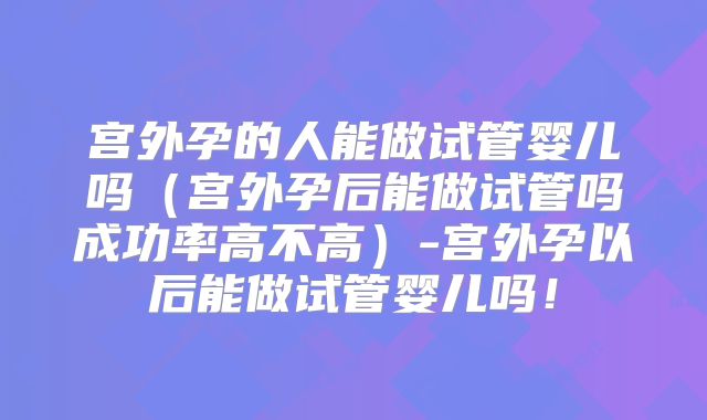 宫外孕的人能做试管婴儿吗（宫外孕后能做试管吗成功率高不高）-宫外孕以后能做试管婴儿吗！