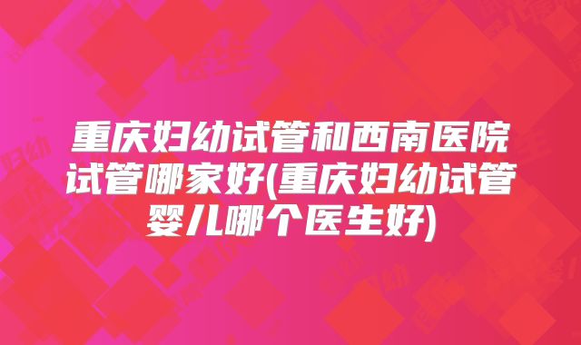 重庆妇幼试管和西南医院试管哪家好(重庆妇幼试管婴儿哪个医生好)