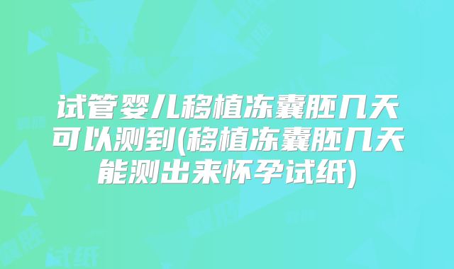 试管婴儿移植冻囊胚几天可以测到(移植冻囊胚几天能测出来怀孕试纸)