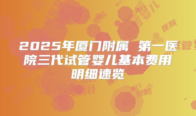 2025年厦门附属 第一医院三代试管婴儿基本费用明细速览