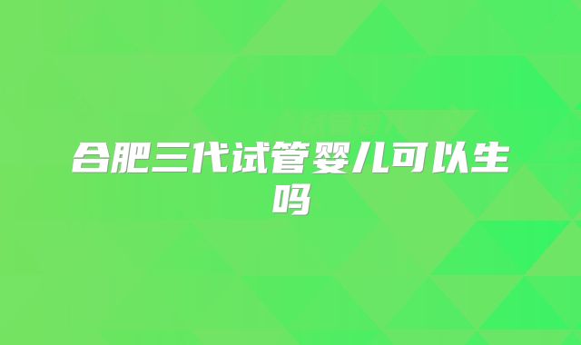 合肥三代试管婴儿可以生吗