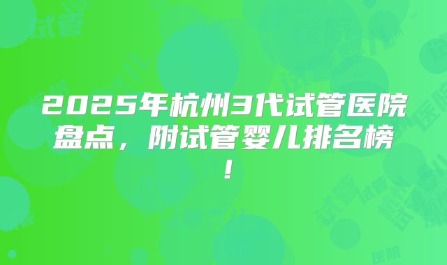 2025年杭州3代试管医院盘点，附试管婴儿排名榜！
