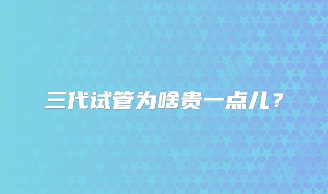三代试管为啥贵一点儿？
