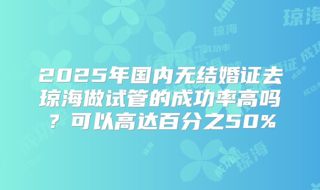 2025年国内无结婚证去琼海做试管的成功率高吗？可以高达百分之50%