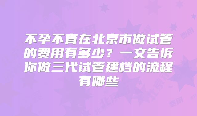 不孕不育在北京市做试管的费用有多少？一文告诉你做三代试管建档的流程有哪些