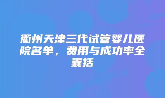 衢州天津三代试管婴儿医院名单，费用与成功率全囊括